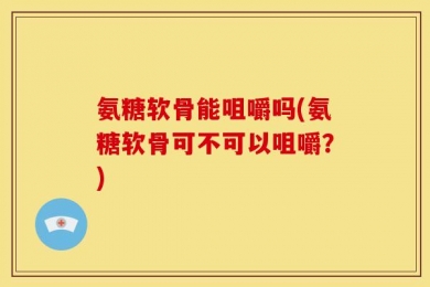 氨糖软骨能咀嚼吗(氨糖软骨可不可以咀嚼？)