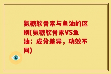 氨糖软骨素与鱼油的区别(氨糖软骨素VS鱼油：成分差异，功效不同)