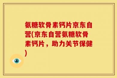 氨糖软骨素钙片京东自营(京东自营氨糖软骨素钙片，助力关节保健)
