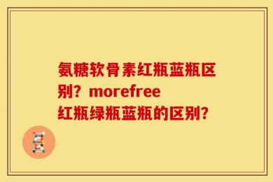 氨糖软骨素红瓶蓝瓶区别？morefree红瓶绿瓶蓝瓶的区别？