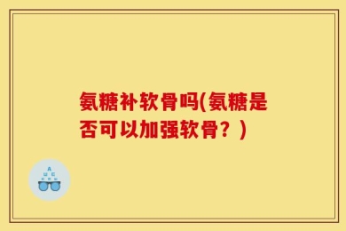 氨糖补软骨吗(氨糖是否可以加强软骨？)