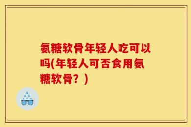 氨糖软骨年轻人吃可以吗(年轻人可否食用氨糖软骨？)