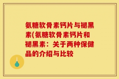 氨糖软骨素钙片与褪黑素(氨糖软骨素钙片和褪黑素：关于两种保健品的介绍与比较