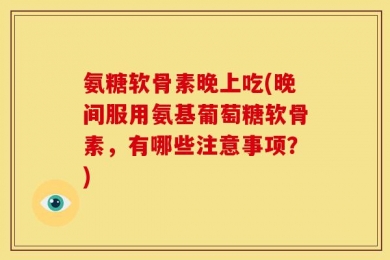 氨糖软骨素晚上吃(晚间服用氨基葡萄糖软骨素，有哪些注意事项？)