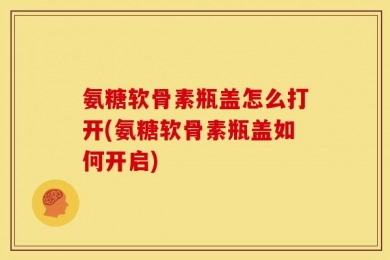 氨糖软骨素瓶盖怎么打开(氨糖软骨素瓶盖如何开启)