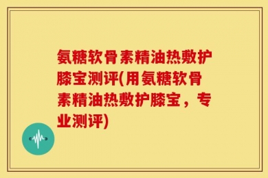 氨糖软骨素精油热敷护膝宝测评(用氨糖软骨素精油热敷护膝宝，专业测评)