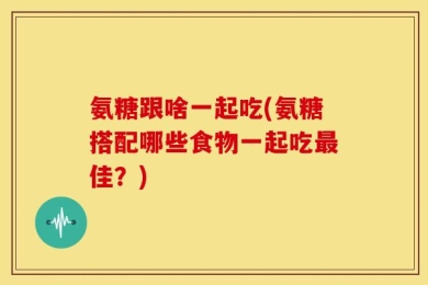 氨糖跟啥一起吃(氨糖搭配哪些食物一起吃最佳？)