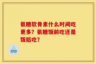 氨糖软骨素什么时间吃更多？氨糖饭前吃还是饭后吃？