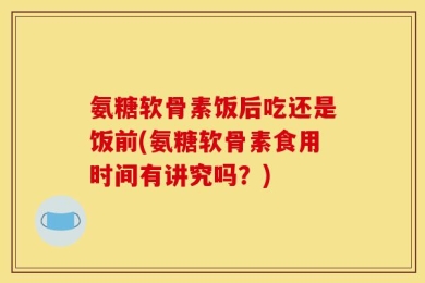 氨糖软骨素饭后吃还是饭前(氨糖软骨素食用时间有讲究吗？)