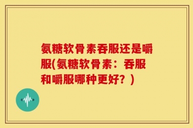 氨糖软骨素吞服还是嚼服(氨糖软骨素：吞服和嚼服哪种更好？)