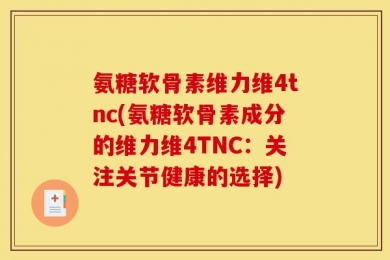 氨糖软骨素维力维4tnc(氨糖软骨素成分的维力维4TNC：关注关节健康的选择)
