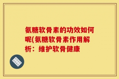 氨糖软骨素的功效如何呢(氨糖软骨素作用解析：维护软骨健康
