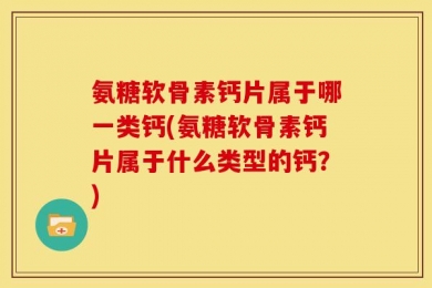 氨糖软骨素钙片属于哪一类钙(氨糖软骨素钙片属于什么类型的钙？)