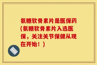 氨糖软骨素片是医保药(氨糖软骨素片入选医保，关注关节保健从现在开始！)