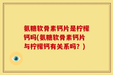 氨糖软骨素钙片是柠檬钙吗(氨糖软骨素钙片与柠檬钙有关系吗？)