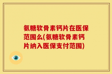 氨糖软骨素钙片在医保范围么(氨糖软骨素钙片纳入医保支付范围)