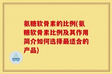 氨糖软骨素的比例(氨糖软骨素比例及其作用简介如何选择最适合的产品)