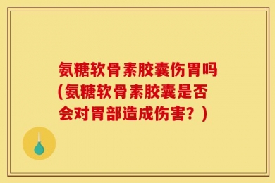 氨糖软骨素胶囊伤胃吗(氨糖软骨素胶囊是否会对胃部造成伤害？)