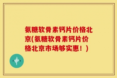 氨糖软骨素钙片价格北京(氨糖软骨素钙片价格北京市场够实惠！)