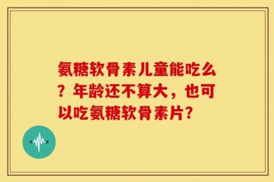 氨糖软骨素儿童能吃么？年龄还不算大，也可以吃氨糖软骨素片？