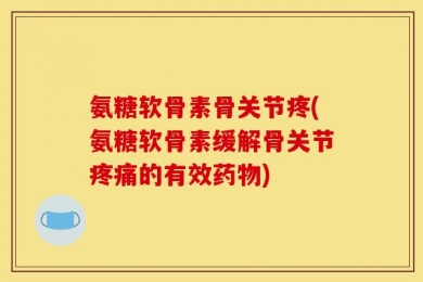 氨糖软骨素骨关节疼(氨糖软骨素缓解骨关节疼痛的有效药物)