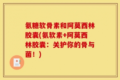 氨糖软骨素和阿莫西林胶囊(氨软素+阿莫西林胶囊：关护你的骨与菌！)