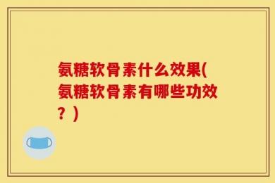 氨糖软骨素什么效果(氨糖软骨素有哪些功效？)