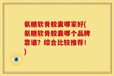 氨糖软骨胶囊哪家好(氨糖软骨胶囊哪个品牌靠谱？综合比较推荐！)