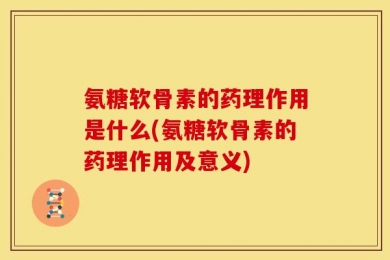氨糖软骨素的药理作用是什么(氨糖软骨素的药理作用及意义)
