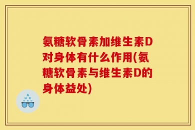 氨糖软骨素加维生素D对身体有什么作用(氨糖软骨素与维生素D的身体益处)