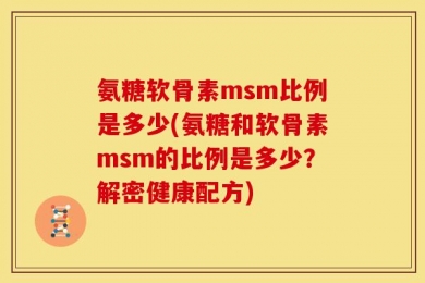 氨糖软骨素msm比例是多少(氨糖和软骨素msm的比例是多少？解密健康配方)