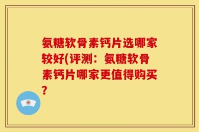 氨糖软骨素钙片选哪家较好(评测：氨糖软骨素钙片哪家更值得购买？