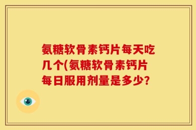 氨糖软骨素钙片每天吃几个(氨糖软骨素钙片每日服用剂量是多少？