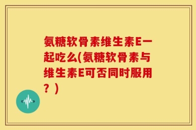 氨糖软骨素维生素E一起吃么(氨糖软骨素与维生素E可否同时服用？)