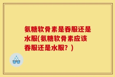 氨糖软骨素是吞服还是水服(氨糖软骨素应该吞服还是水服？)