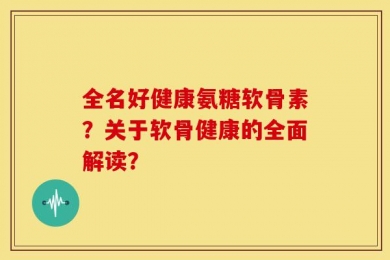 全名好健康氨糖软骨素？关于软骨健康的全面解读？