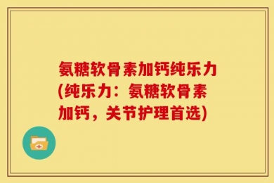 氨糖软骨素加钙纯乐力(纯乐力：氨糖软骨素加钙，关节护理首选)