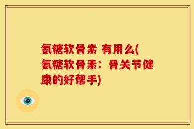 氨糖软骨素 有用么(氨糖软骨素：骨关节健康的好帮手)