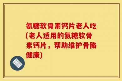 氨糖软骨素钙片老人吃(老人适用的氨糖软骨素钙片，帮助维护骨骼健康)