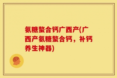 氨糖螯合钙广西产(广西产氨糖螯合钙，补钙养生神器)