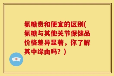氨糖贵和便宜的区别(氨糖与其他关节保健品价格差异显著，你了解其中缘由吗？)