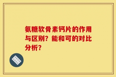 氨糖软骨素钙片的作用与区别？能和可的对比分析？
