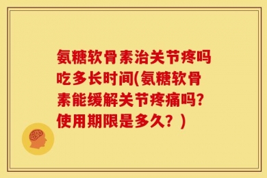 氨糖软骨素治关节疼吗吃多长时间(氨糖软骨素能缓解关节疼痛吗？使用期限是多久？)