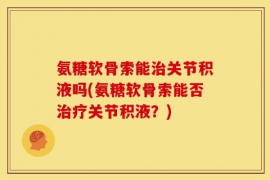 氨糖软骨索能治关节积液吗(氨糖软骨索能否治疗关节积液？)