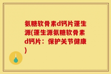 氨糖软骨素d钙片蓬生源(蓬生源氨糖软骨素d钙片：保护关节健康)