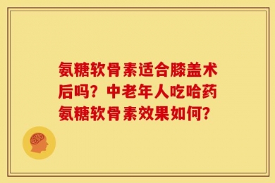 氨糖软骨素适合膝盖术后吗？中老年人吃哈药氨糖软骨素效果如何？