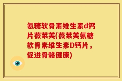 氨糖软骨素维生素d钙片薇莱芙(薇莱芙氨糖软骨素维生素D钙片，促进骨骼健康)