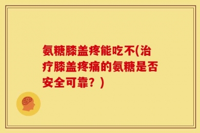 氨糖膝盖疼能吃不(治疗膝盖疼痛的氨糖是否安全可靠？)