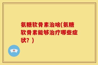 氨糖软骨素治啥(氨糖软骨素能够治疗哪些症状？)
