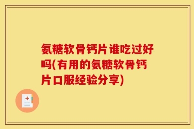 氨糖软骨钙片谁吃过好吗(有用的氨糖软骨钙片口服经验分享)
